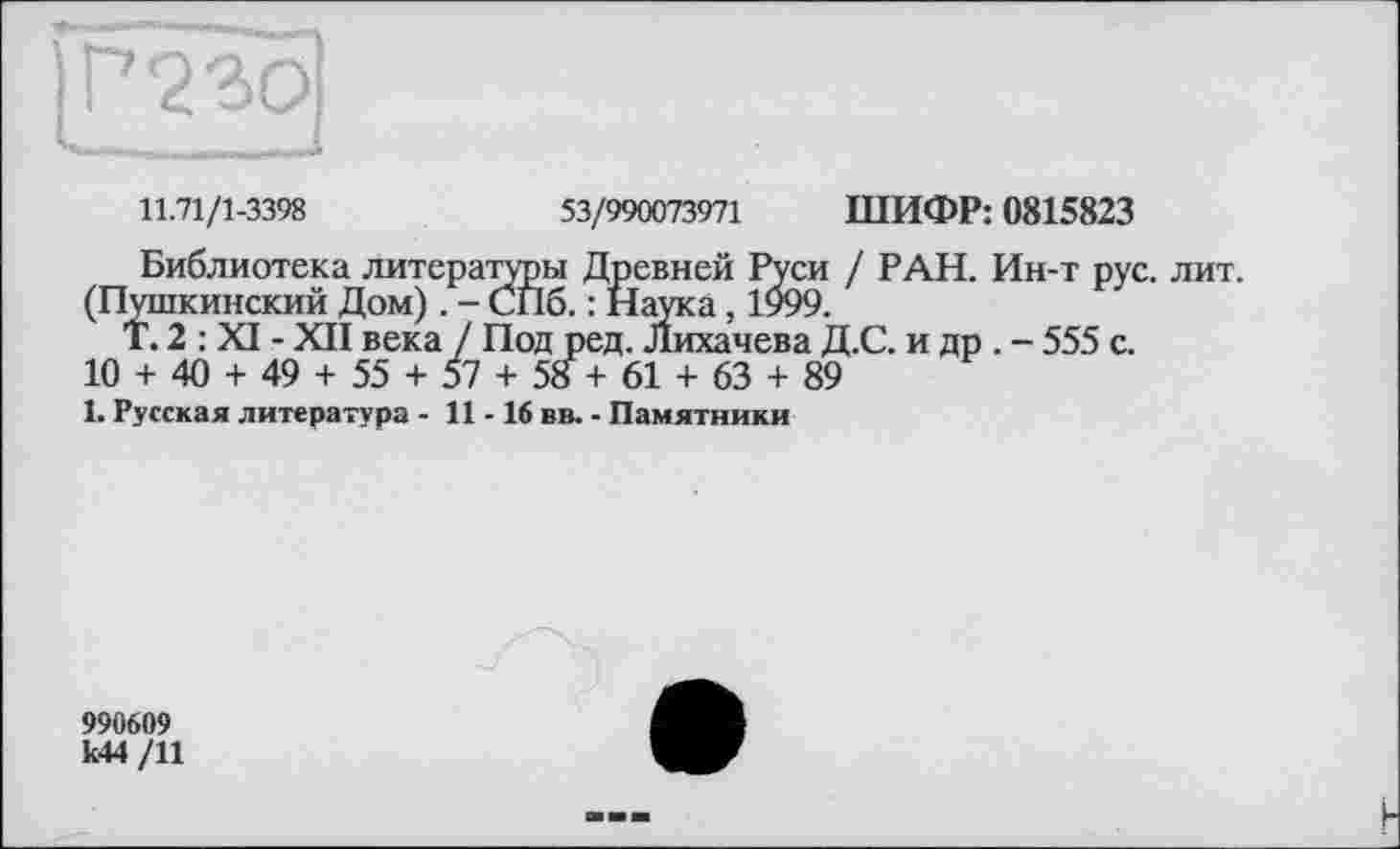 ﻿11.71/1-3398	53/990073971 ШИФР: 0815823
Библиотека литературы Древней Руси / РАН. Ин-т рус. лит.
(Пушкинский Дом) . - СПб. : Наука, 1999.
Т.2 : XI - XII века / Под ред. Лихачева Д.С. и др . - 555 с.
10 + 40 + 49 + 55 + 57 + 58+61 + 63 + 89
1. Русская литература - 11 -16 вв. - Памятники
990609
к44 /11